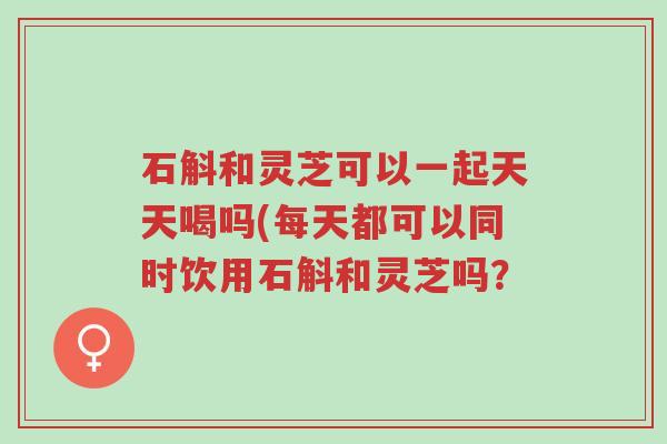 石斛和灵芝可以一起天天喝吗(每天都可以同时饮用石斛和灵芝吗？-第1张图片-超越
