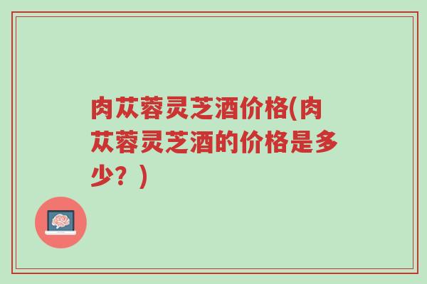肉苁蓉灵芝酒价格(肉苁蓉灵芝酒的价格是多少?)-第1张图片-超越 肉苁蓉灵芝酒价格(肉苁蓉灵芝酒的价格是多少?)-第1张图片-超越