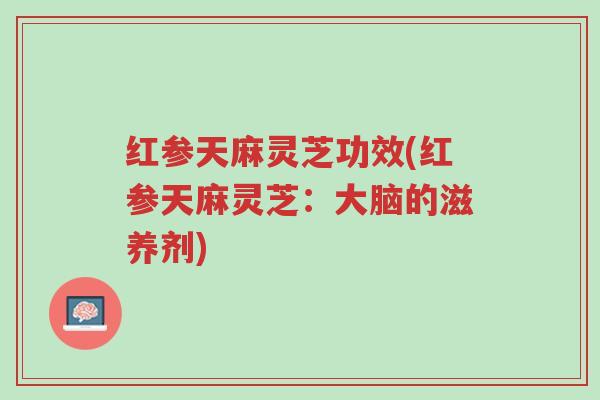 红参天麻灵芝功效(红参天麻灵芝:大脑的滋养剂)-第1张图片-超越 红参天麻灵芝功效(红参天麻灵芝:大脑的滋养剂)-第1张图片-超越