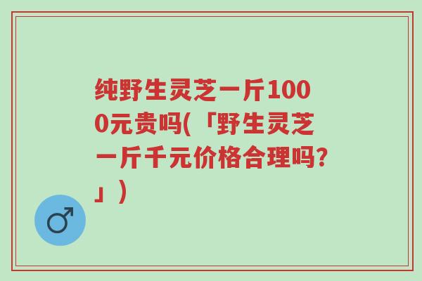 纯野生灵芝一斤1000元贵吗(「野生灵芝一斤千元价格合理吗？」)-第1张图片-超越