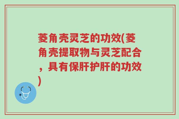 菱角壳灵芝的功效(菱角壳提取物与灵芝配合,具有保肝护肝的功效)-第1张图片-超越 菱角壳灵芝的功效(菱角壳提取物与灵芝配合,具有保肝护肝的功效)-第1张图片-超越