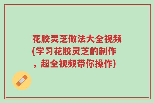 花胶灵芝做法大全视频(学习花胶灵芝的制作,超全视频带你操作)-第1张图片-超越 花胶灵芝做法大全视频(学习花胶灵芝的制作,超全视频带你操作)-第1张图片-超越