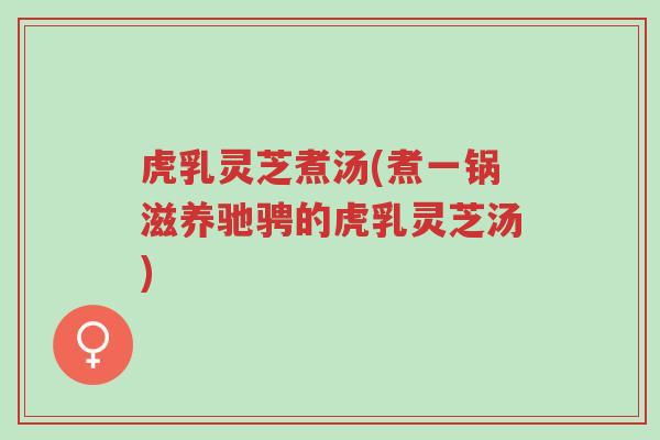 虎乳灵芝煮汤(煮一锅滋养驰骋的虎乳灵芝汤)-第1张图片-超越 虎乳灵芝煮汤(煮一锅滋养驰骋的虎乳灵芝汤)-第1张图片-超越