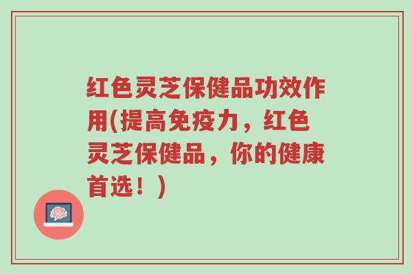 红色灵芝保健品功效作用(提高免疫力,红色灵芝保健品,你的健康首选!)-第1张图片-超越 红色灵芝保健品功效作用(提高免疫力,红色灵芝保健品,你的健康首选!)-第1张图片-超越