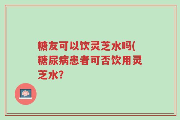 糖友可以饮灵芝水吗(糖尿病患者可否饮用灵芝水?-第1张图片-超越 糖友可以饮灵芝水吗(糖尿病患者可否饮用灵芝水?-第1张图片-超越