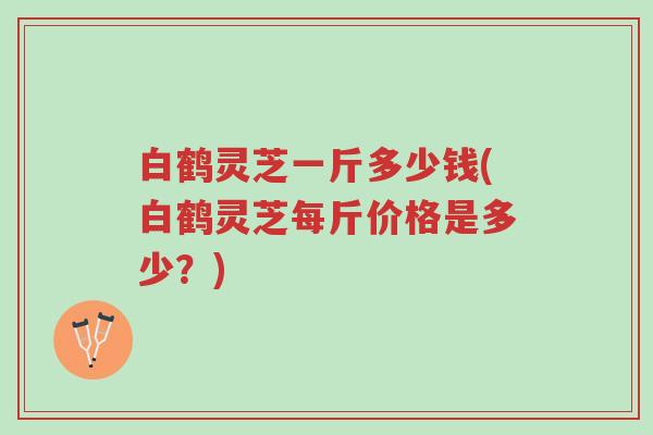 白鹤灵芝一斤多少钱(白鹤灵芝每斤价格是多少?)-第1张图片-超越 白鹤灵芝一斤多少钱(白鹤灵芝每斤价格是多少?)-第1张图片-超越