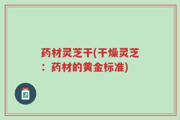 药材灵芝干(干燥灵芝:药材的黄金标准)-第1张图片-超越 药材灵芝干(干燥灵芝:药材的黄金标准)-第1张图片-超越