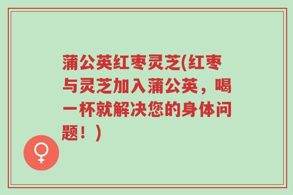 蒲公英红枣灵芝(红枣与灵芝加入蒲公英,喝一杯就解决您的身体问题!)-第1张图片-超越 蒲公英红枣灵芝(红枣与灵芝加入蒲公英,喝一杯就解决您的身体问题!)-第1张图片-超越