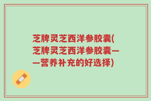 芝牌灵芝西洋参胶囊(芝牌灵芝西洋参胶囊——营养补充的好选择)-第1张图片-超越