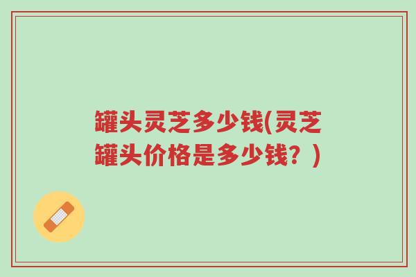 罐头灵芝多少钱(灵芝罐头价格是多少钱?)-第1张图片-超越 罐头灵芝多少钱(灵芝罐头价格是多少钱?)-第1张图片-超越