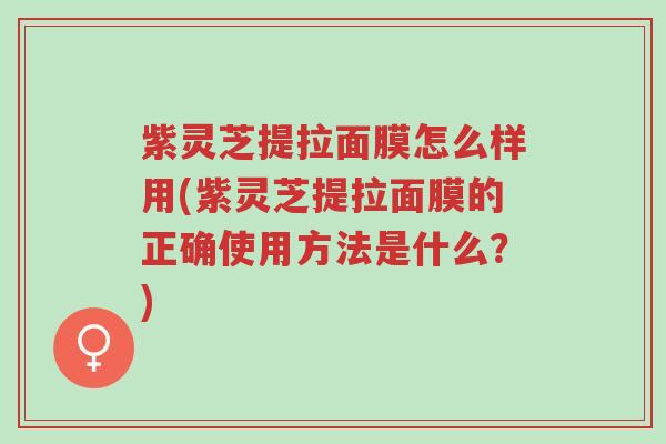 紫灵芝提拉面膜怎么样用(紫灵芝提拉面膜的正确使用方法是什么?)-第1张图片-超越 紫灵芝提拉面膜怎么样用(紫灵芝提拉面膜的正确使用方法是什么?)-第1张图片-超越