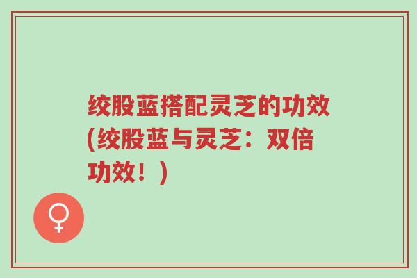 绞股蓝搭配灵芝的功效(绞股蓝与灵芝:双倍功效!)-第1张图片-超越 绞股蓝搭配灵芝的功效(绞股蓝与灵芝:双倍功效!)-第1张图片-超越