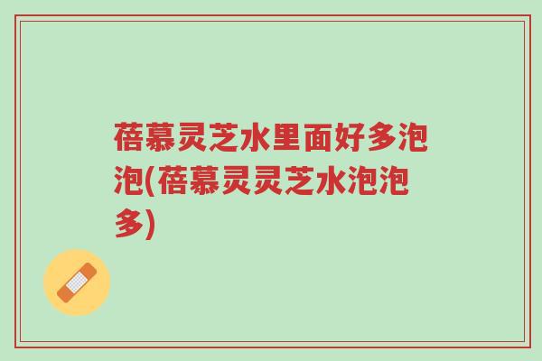 蓓慕灵芝水里面好多泡泡(蓓慕灵灵芝水泡泡多)-第1张图片-超越
