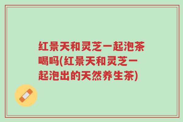 红景天和灵芝一起泡茶喝吗(红景天和灵芝一起泡出的天然养生茶)-第1张图片-超越 红景天和灵芝一起泡茶喝吗(红景天和灵芝一起泡出的天然养生茶)-第1张图片-超越