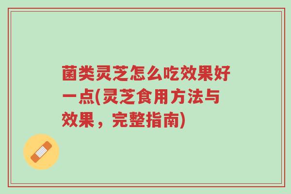 菌类灵芝怎么吃效果好一点(灵芝食用方法与效果，完整指南)-第1张图片-超越