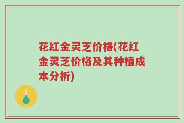 花红金灵芝价格(花红金灵芝价格及其种植成本分析)-第1张图片-超越 花红金灵芝价格(花红金灵芝价格及其种植成本分析)-第1张图片-超越