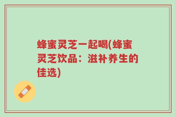 蜂蜜灵芝一起喝(蜂蜜灵芝饮品：滋补养生的佳选)-第1张图片-超越