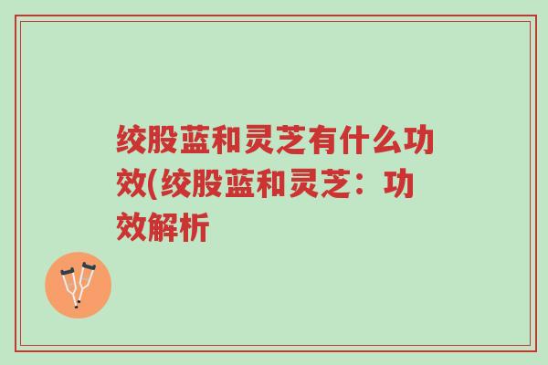 绞股蓝和灵芝有什么功效(绞股蓝和灵芝:功效解析-第1张图片-超越 绞股蓝和灵芝有什么功效(绞股蓝和灵芝:功效解析-第1张图片-超越