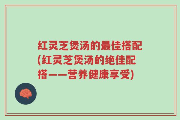 红灵芝煲汤的最佳搭配(红灵芝煲汤的绝佳配搭——营养健康享受)-第1张图片-超越 红灵芝煲汤的最佳搭配(红灵芝煲汤的绝佳配搭——营养健康享受)-第1张图片-超越
