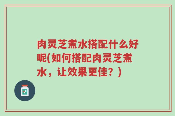 肉灵芝煮水搭配什么好呢(如何搭配肉灵芝煮水,让效果更佳?)-第1张图片-超越 肉灵芝煮水搭配什么好呢(如何搭配肉灵芝煮水,让效果更佳?)-第1张图片-超越