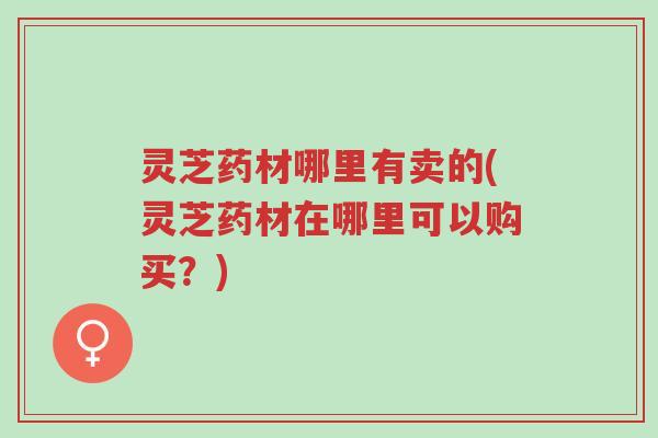 灵芝药材哪里有卖的(灵芝药材在哪里可以购买?)-第1张图片-超越 灵芝药材哪里有卖的(灵芝药材在哪里可以购买?)-第1张图片-超越