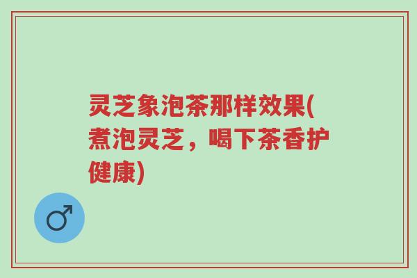 灵芝象泡茶那样效果(煮泡灵芝，喝下茶香护健康)-第1张图片-超越
