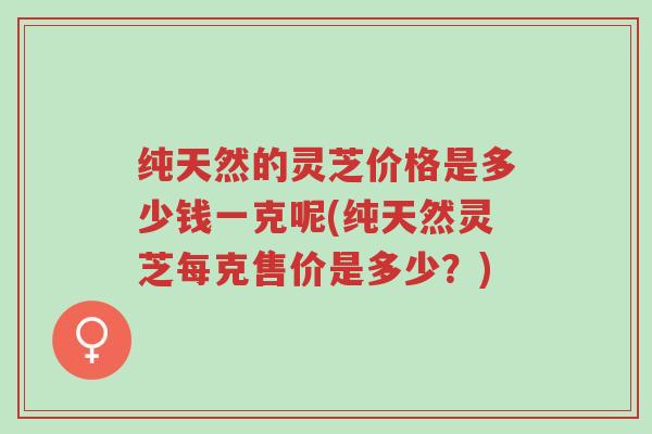纯天然的灵芝价格是多少钱一克呢(纯天然灵芝每克售价是多少？)-第1张图片-超越