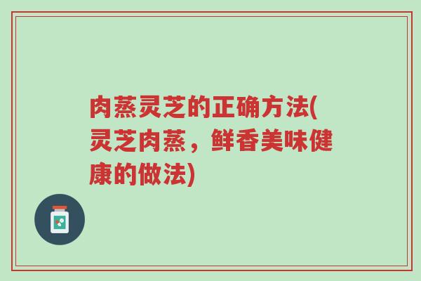 肉蒸灵芝的正确方法(灵芝肉蒸,鲜香美味健康的做法)-第1张图片-超越 肉蒸灵芝的正确方法(灵芝肉蒸,鲜香美味健康的做法)-第1张图片-超越