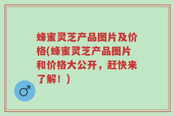 蜂蜜灵芝产品图片及价格(蜂蜜灵芝产品图片和价格大公开,赶快来了解!)-第1张图片-超越 蜂蜜灵芝产品图片及价格(蜂蜜灵芝产品图片和价格大公开,赶快来了解!)-第1张图片-超越