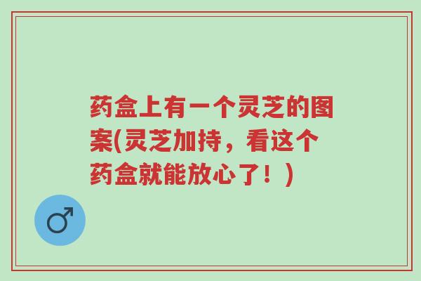 药盒上有一个灵芝的图案(灵芝加持,看这个药盒就能放心了!)-第1张图片-超越 药盒上有一个灵芝的图案(灵芝加持,看这个药盒就能放心了!)-第1张图片-超越