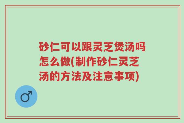 砂仁可以跟灵芝煲汤吗怎么做(制作砂仁灵芝汤的方法及注意事项)-第1张图片-超越 砂仁可以跟灵芝煲汤吗怎么做(制作砂仁灵芝汤的方法及注意事项)-第1张图片-超越