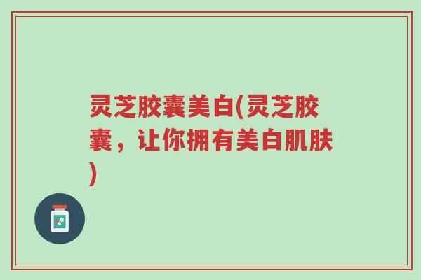 灵芝胶囊美白(灵芝胶囊,让你拥有美白肌肤)-第1张图片-超越 灵芝胶囊美白(灵芝胶囊,让你拥有美白肌肤)-第1张图片-超越