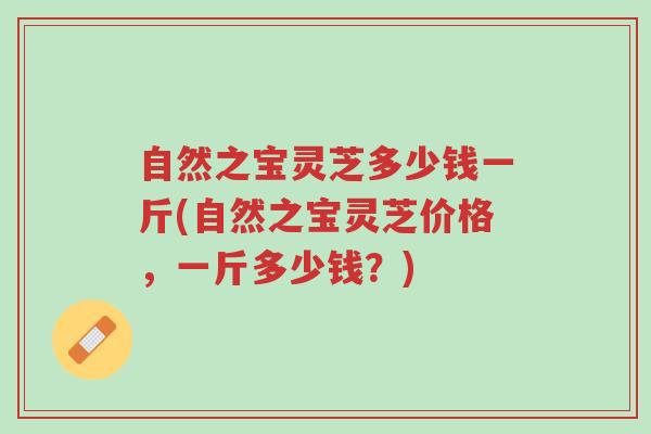 自然之宝灵芝多少钱一斤(自然之宝灵芝价格，一斤多少钱？)-第1张图片-超越
