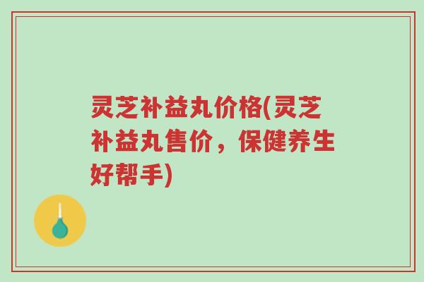 灵芝补益丸价格(灵芝补益丸售价,保健养生好帮手)-第1张图片-超越 灵芝补益丸价格(灵芝补益丸售价,保健养生好帮手)-第1张图片-超越