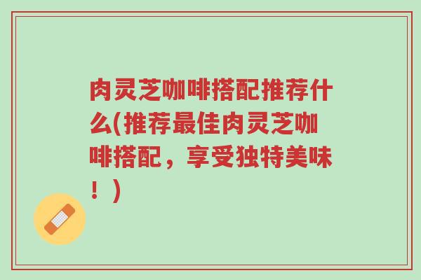 肉灵芝咖啡搭配推荐什么(推荐最佳肉灵芝咖啡搭配,享受独特美味!)-第1张图片-超越 肉灵芝咖啡搭配推荐什么(推荐最佳肉灵芝咖啡搭配,享受独特美味!)-第1张图片-超越
