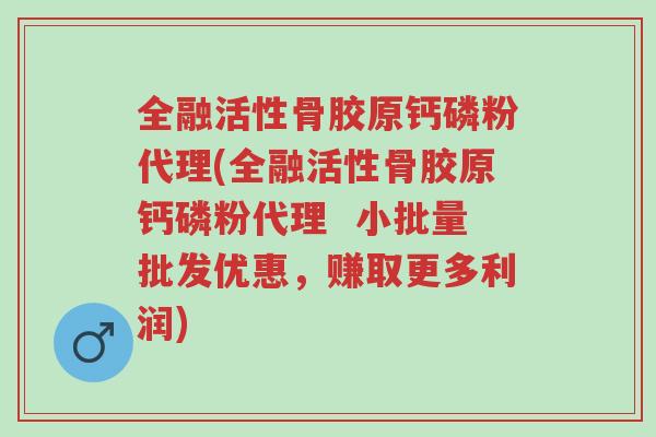 全融活性骨胶原钙磷粉代理(全融活性骨胶原钙磷粉代理  小批量批发优惠，赚取更多利润)-第1张图片-超越
