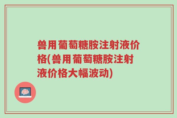兽用葡萄糖胺注射液价格(兽用葡萄糖胺注射液价格大幅波动)-第1张图片-超越 兽用葡萄糖胺注射液价格(兽用葡萄糖胺注射液价格大幅波动)-第1张图片-超越