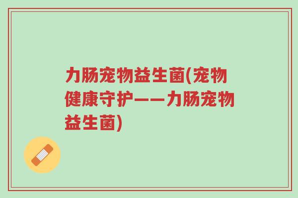 力肠宠物益生菌(宠物健康守护——力肠宠物益生菌)-第1张图片-超越