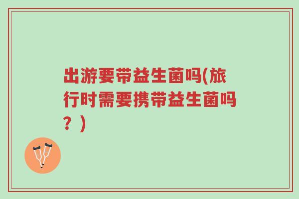 出游要带益生菌吗(旅行时需要携带益生菌吗?)-第1张图片-超越 出游要带益生菌吗(旅行时需要携带益生菌吗?)-第1张图片-超越