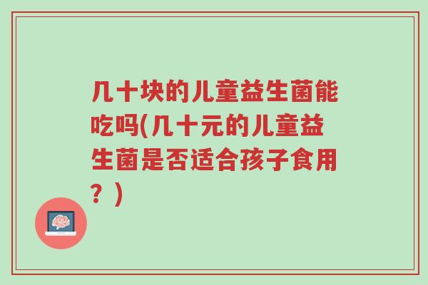 几十块的儿童益生菌能吃吗(几十元的儿童益生菌是否适合孩子食用?)-第1张图片-超越 几十块的儿童益生菌能吃吗(几十元的儿童益生菌是否适合孩子食用?)-第1张图片-超越