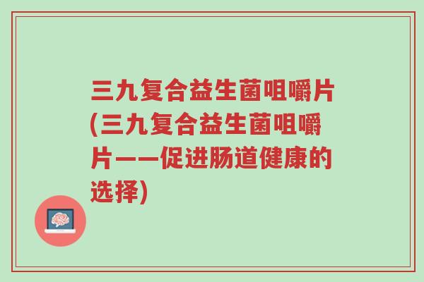 三九复合益生菌咀嚼片(三九复合益生菌咀嚼片——促进肠道健康的选择)-第1张图片-超越