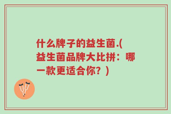 什么牌子的益生菌.(益生菌品牌大比拼:哪一款更适合你?)-第1张图片-超越 什么牌子的益生菌.(益生菌品牌大比拼:哪一款更适合你?)-第1张图片-超越