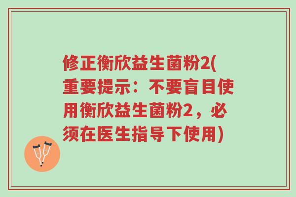 修正衡欣益生菌粉2(重要提示:不要盲目使用衡欣益生菌粉2,必须在医生指导下使用)-第1张图片-超越 修正衡欣益生菌粉2(重要提示:不要盲目使用衡欣益生菌粉2,必须在医生指导下使用)-第1张图片-超越