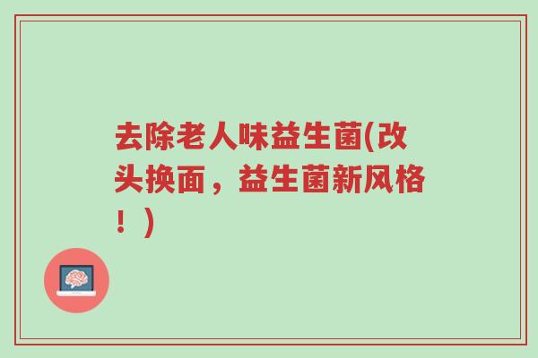 去除老人味益生菌(改头换面,益生菌新风格!)-第1张图片-超越 去除老人味益生菌(改头换面,益生菌新风格!)-第1张图片-超越