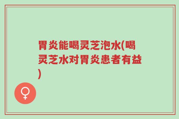 胃炎能喝灵芝泡水(喝灵芝水对胃炎患者有益)-第1张图片-超越