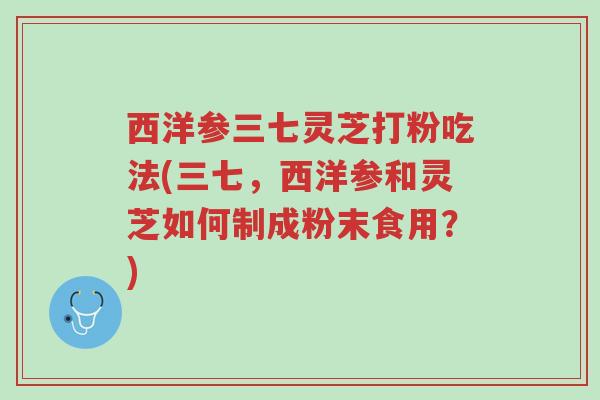 西洋参三七灵芝打粉吃法(三七，西洋参和灵芝如何制成粉末食用？)-第1张图片-超越
