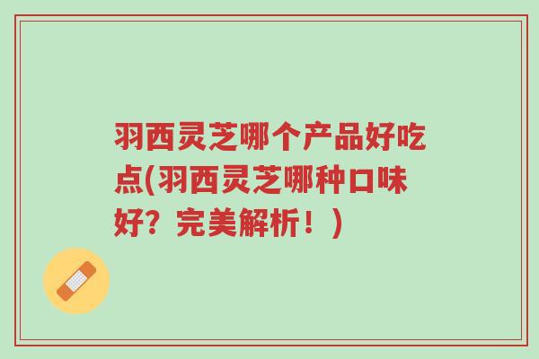 羽西灵芝哪个产品好吃点(羽西灵芝哪种口味好?完美解析!)-第1张图片-超越 羽西灵芝哪个产品好吃点(羽西灵芝哪种口味好?完美解析!)-第1张图片-超越