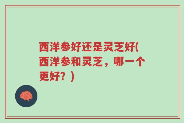 西洋参好还是灵芝好(西洋参和灵芝,哪一个更好?)-第1张图片-超越 西洋参好还是灵芝好(西洋参和灵芝,哪一个更好?)-第1张图片-超越