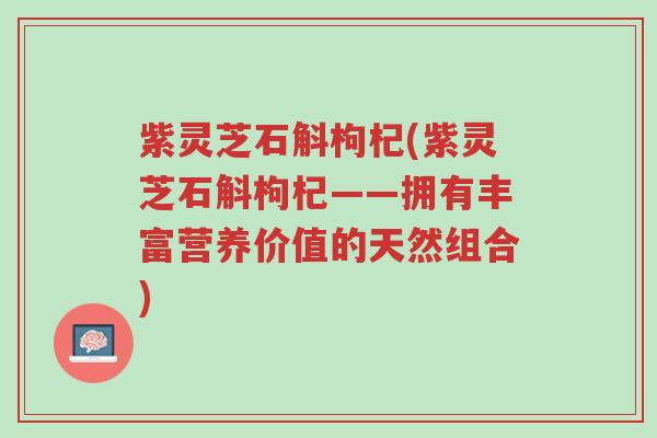 紫灵芝石斛枸杞(紫灵芝石斛枸杞——拥有丰富营养价值的天然组合)-第1张图片-超越