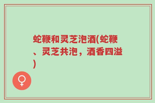 蛇鞭和灵芝泡酒(蛇鞭、灵芝共泡，酒香四溢)-第1张图片-超越